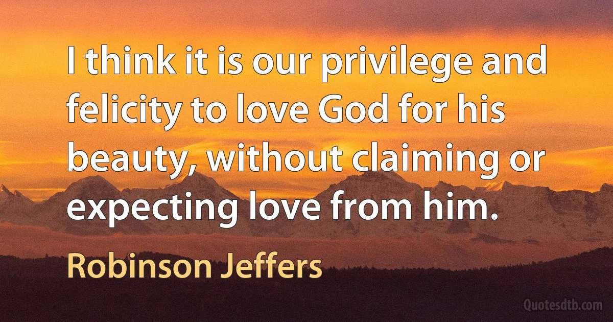 I think it is our privilege and felicity to love God for his beauty, without claiming or expecting love from him. (Robinson Jeffers)