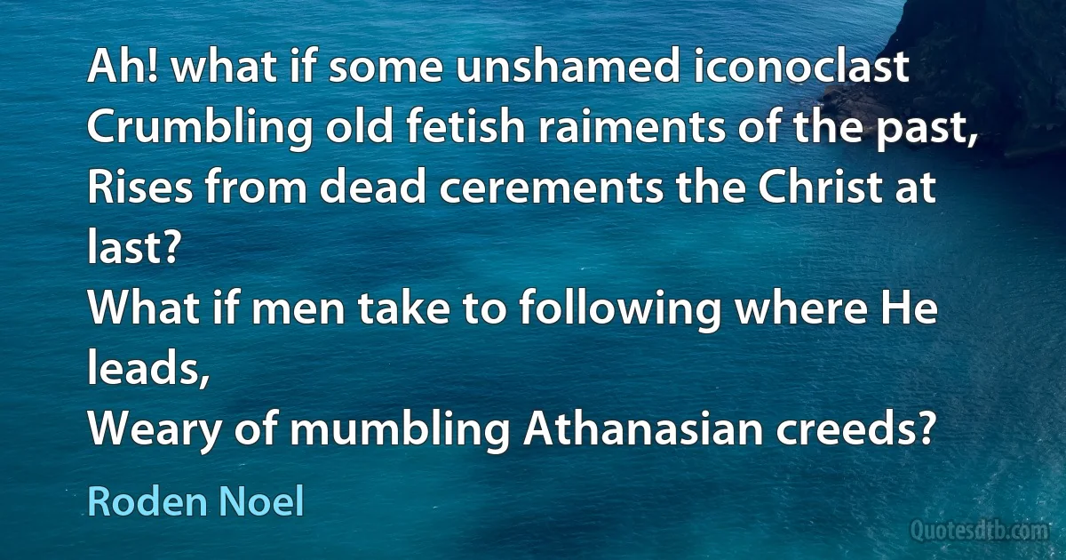 Ah! what if some unshamed iconoclast
Crumbling old fetish raiments of the past,
Rises from dead cerements the Christ at last?
What if men take to following where He leads,
Weary of mumbling Athanasian creeds? (Roden Noel)