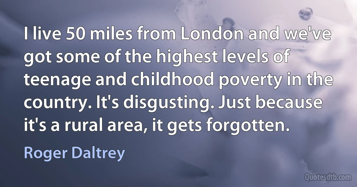 I live 50 miles from London and we've got some of the highest levels of teenage and childhood poverty in the country. It's disgusting. Just because it's a rural area, it gets forgotten. (Roger Daltrey)