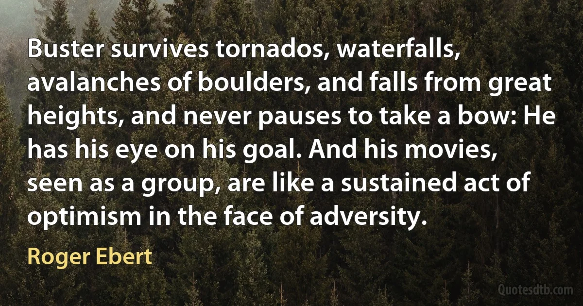 Buster survives tornados, waterfalls, avalanches of boulders, and falls from great heights, and never pauses to take a bow: He has his eye on his goal. And his movies, seen as a group, are like a sustained act of optimism in the face of adversity. (Roger Ebert)