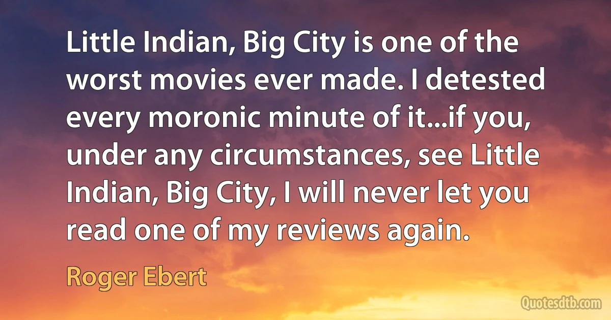 Little Indian, Big City is one of the worst movies ever made. I detested every moronic minute of it...if you, under any circumstances, see Little Indian, Big City, I will never let you read one of my reviews again. (Roger Ebert)