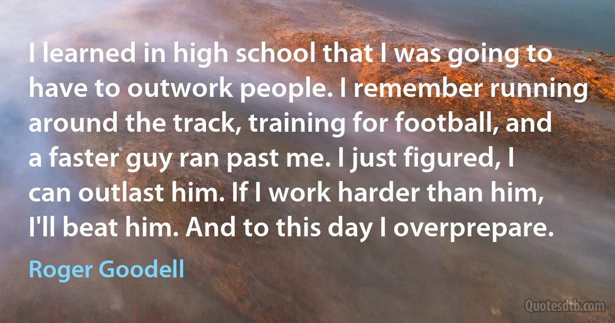 I learned in high school that I was going to have to outwork people. I remember running around the track, training for football, and a faster guy ran past me. I just figured, I can outlast him. If I work harder than him, I'll beat him. And to this day I overprepare. (Roger Goodell)