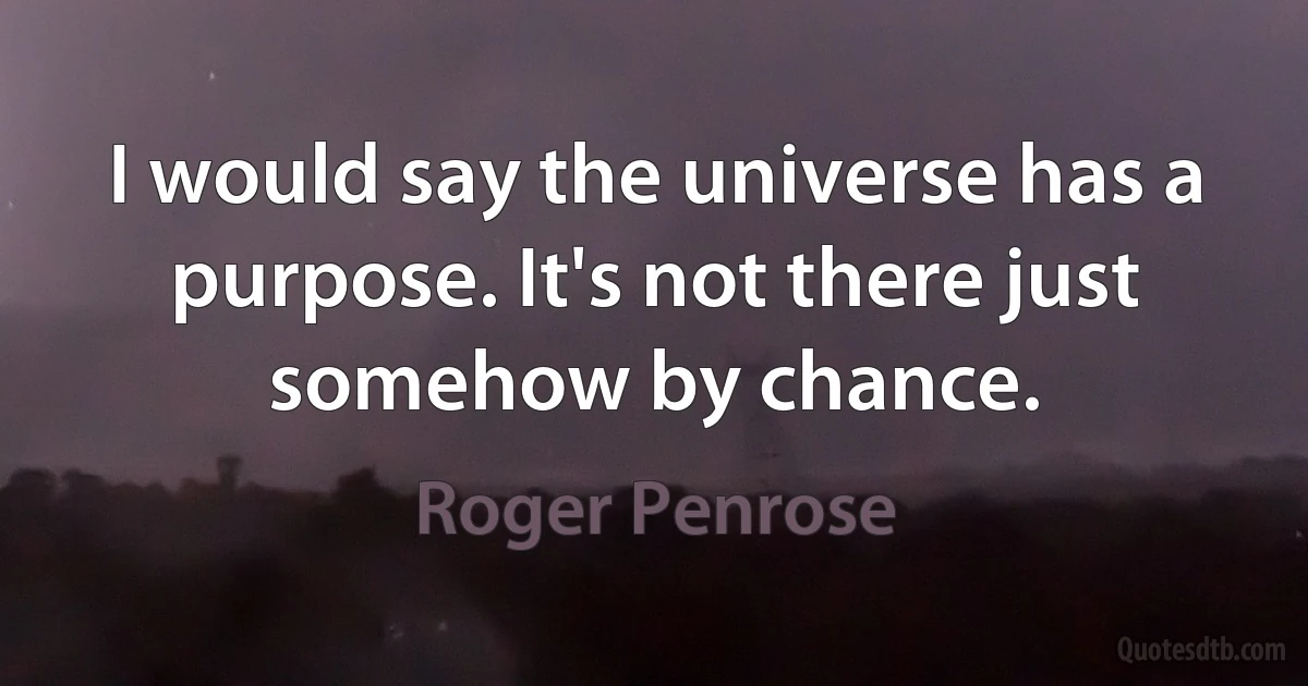 I would say the universe has a purpose. It's not there just somehow by chance. (Roger Penrose)