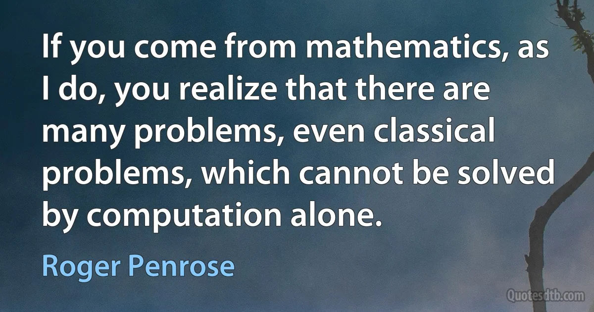 If you come from mathematics, as I do, you realize that there are many problems, even classical problems, which cannot be solved by computation alone. (Roger Penrose)