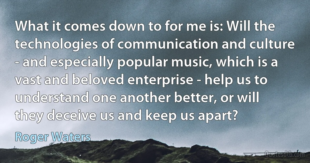 What it comes down to for me is: Will the technologies of communication and culture - and especially popular music, which is a vast and beloved enterprise - help us to understand one another better, or will they deceive us and keep us apart? (Roger Waters)