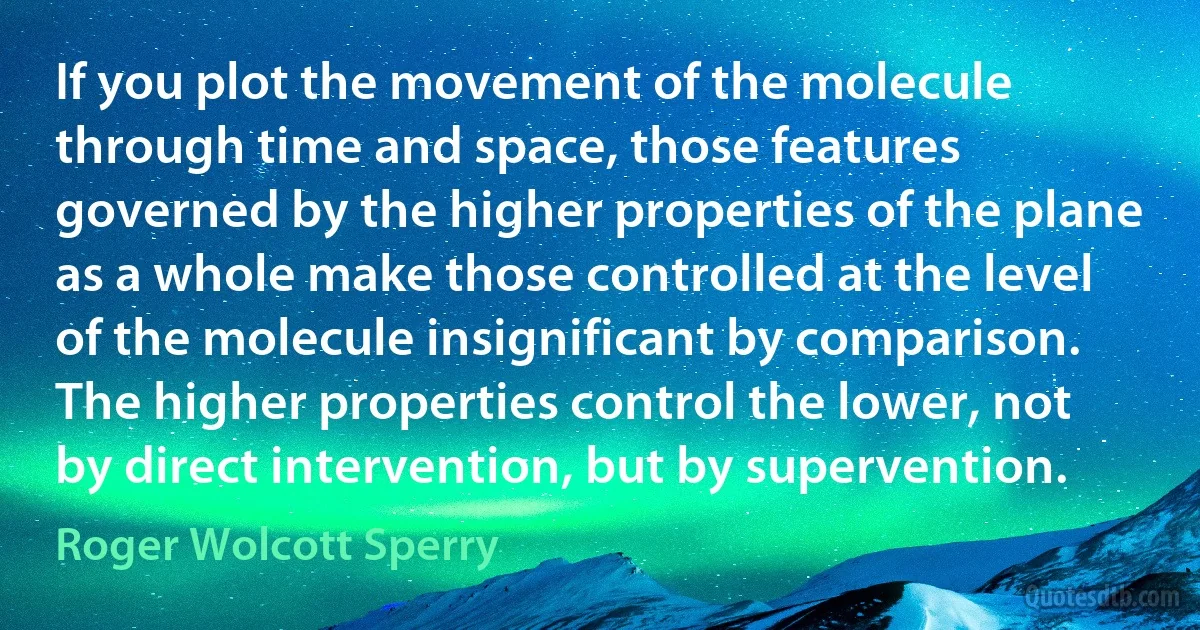 If you plot the movement of the molecule through time and space, those features governed by the higher properties of the plane as a whole make those controlled at the level of the molecule insignificant by comparison. The higher properties control the lower, not by direct intervention, but by supervention. (Roger Wolcott Sperry)