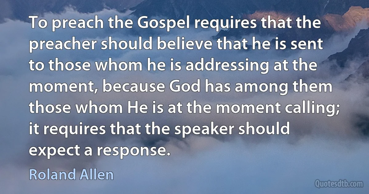 To preach the Gospel requires that the preacher should believe that he is sent to those whom he is addressing at the moment, because God has among them those whom He is at the moment calling; it requires that the speaker should expect a response. (Roland Allen)