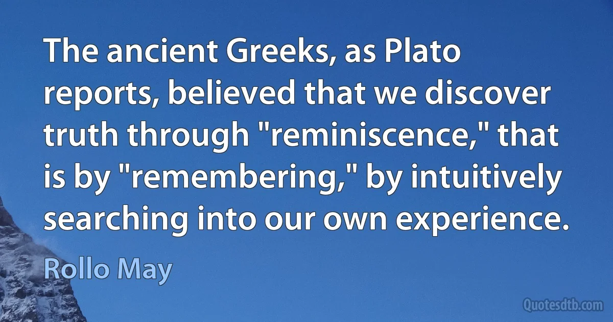 The ancient Greeks, as Plato reports, believed that we discover truth through "reminiscence," that is by "remembering," by intuitively searching into our own experience. (Rollo May)