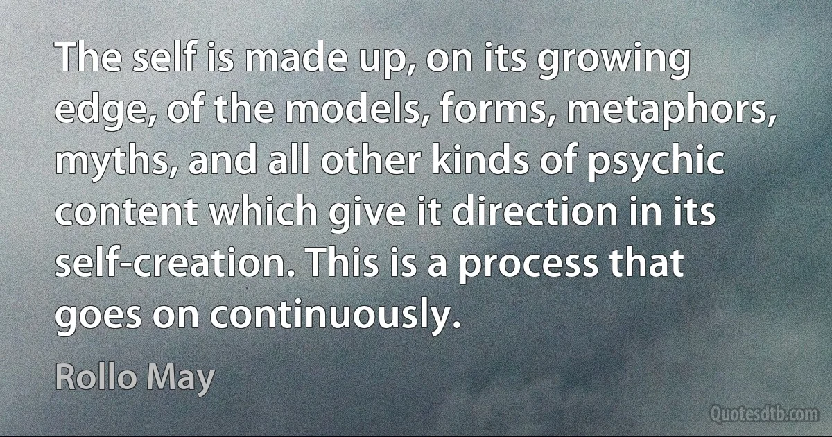 The self is made up, on its growing edge, of the models, forms, metaphors, myths, and all other kinds of psychic content which give it direction in its self-creation. This is a process that goes on continuously. (Rollo May)