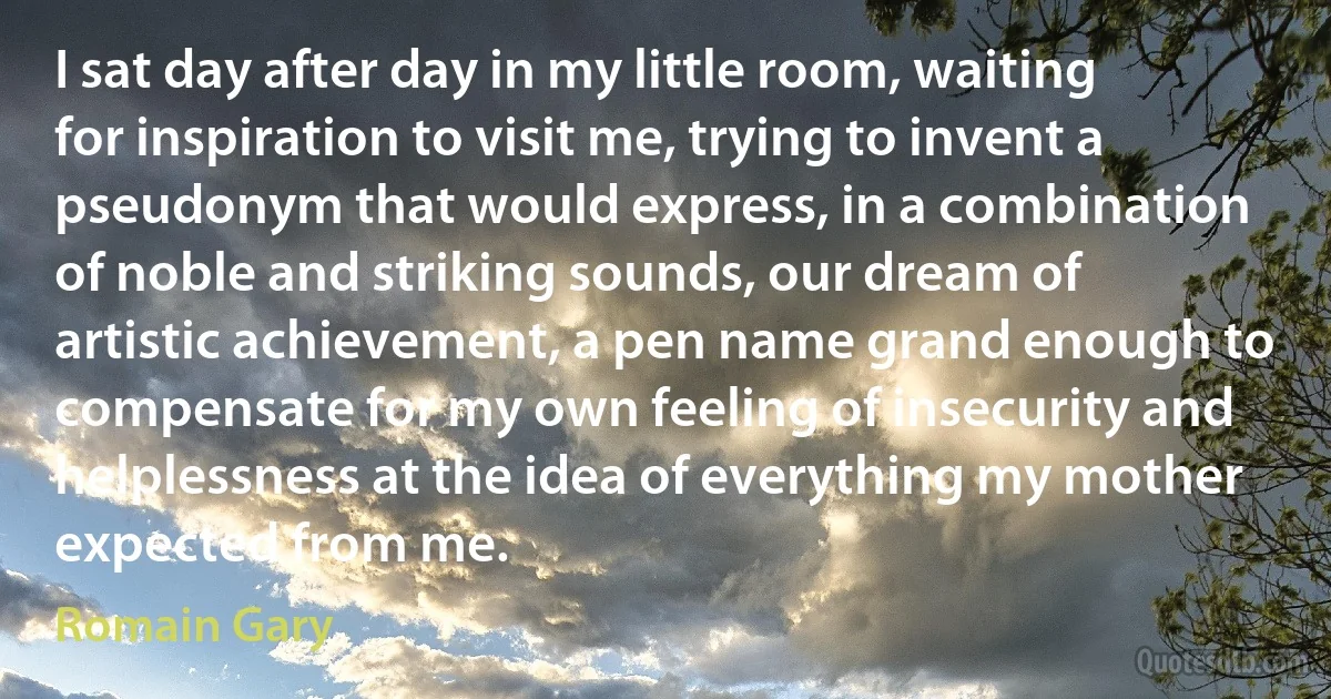 I sat day after day in my little room, waiting for inspiration to visit me, trying to invent a pseudonym that would express, in a combination of noble and striking sounds, our dream of artistic achievement, a pen name grand enough to compensate for my own feeling of insecurity and helplessness at the idea of everything my mother expected from me. (Romain Gary)