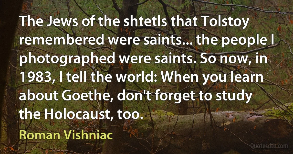 The Jews of the shtetls that Tolstoy remembered were saints... the people I photographed were saints. So now, in 1983, I tell the world: When you learn about Goethe, don't forget to study the Holocaust, too. (Roman Vishniac)