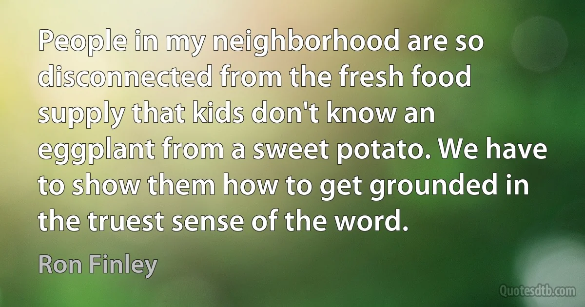 People in my neighborhood are so disconnected from the fresh food supply that kids don't know an eggplant from a sweet potato. We have to show them how to get grounded in the truest sense of the word. (Ron Finley)