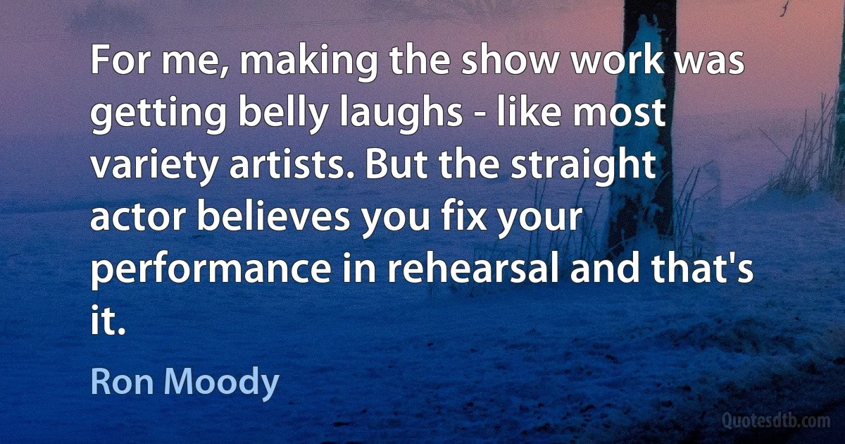 For me, making the show work was getting belly laughs - like most variety artists. But the straight actor believes you fix your performance in rehearsal and that's it. (Ron Moody)