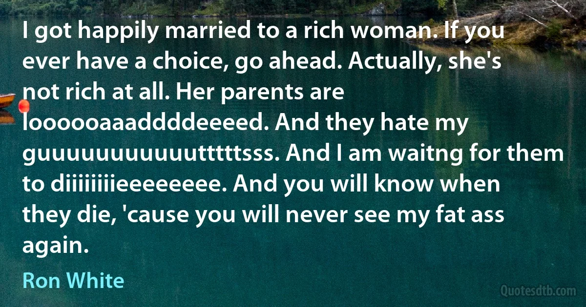 I got happily married to a rich woman. If you ever have a choice, go ahead. Actually, she's not rich at all. Her parents are loooooaaaddddeeeed. And they hate my guuuuuuuuuuutttttsss. And I am waitng for them to diiiiiiiieeeeeeee. And you will know when they die, 'cause you will never see my fat ass again. (Ron White)