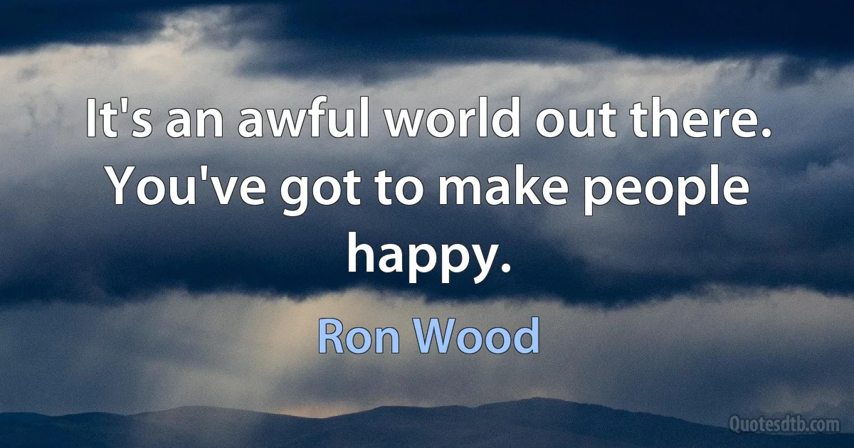 It's an awful world out there. You've got to make people happy. (Ron Wood)