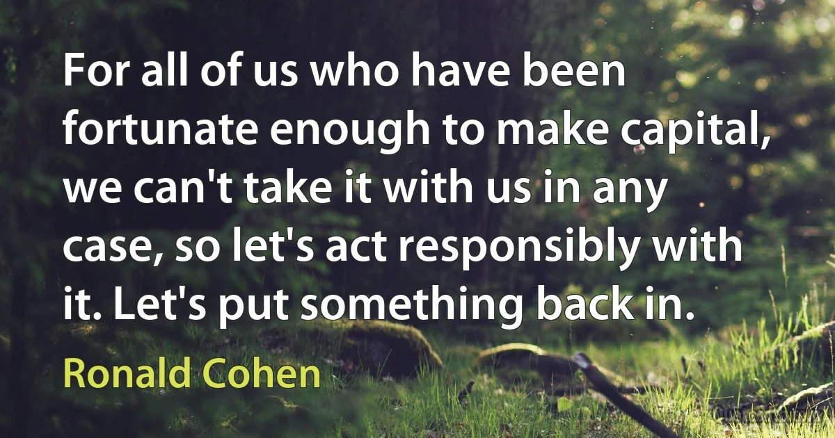 For all of us who have been fortunate enough to make capital, we can't take it with us in any case, so let's act responsibly with it. Let's put something back in. (Ronald Cohen)