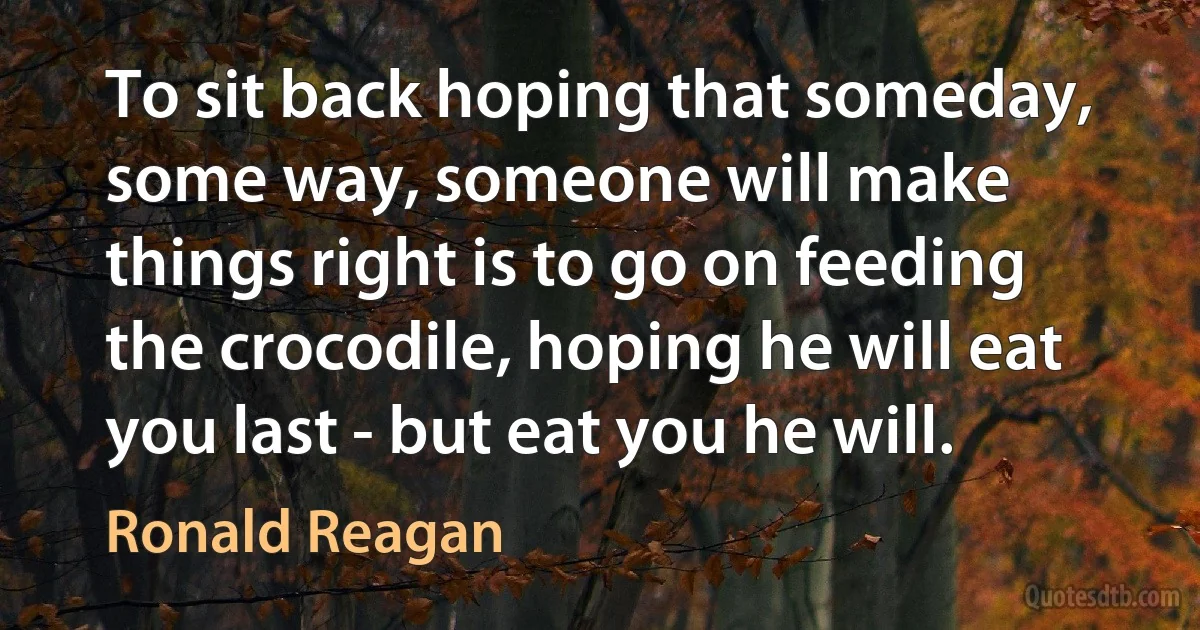 To sit back hoping that someday, some way, someone will make things right is to go on feeding the crocodile, hoping he will eat you last - but eat you he will. (Ronald Reagan)