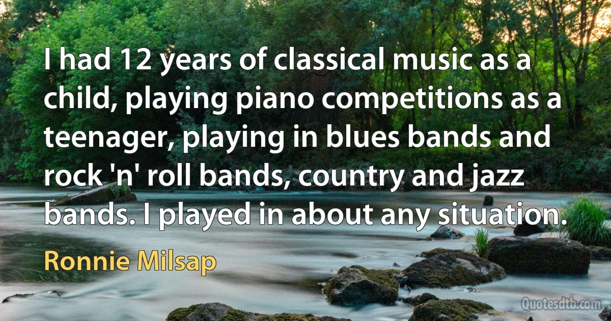 I had 12 years of classical music as a child, playing piano competitions as a teenager, playing in blues bands and rock 'n' roll bands, country and jazz bands. I played in about any situation. (Ronnie Milsap)