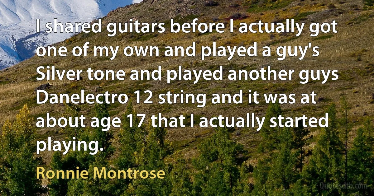 I shared guitars before I actually got one of my own and played a guy's Silver tone and played another guys Danelectro 12 string and it was at about age 17 that I actually started playing. (Ronnie Montrose)