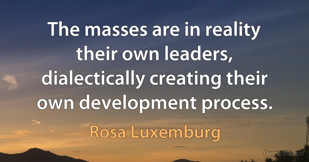 The masses are in reality their own leaders, dialectically creating their own development process. (Rosa Luxemburg)