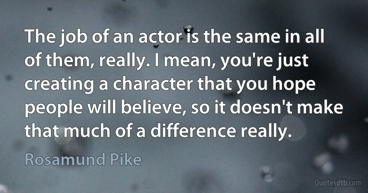 The job of an actor is the same in all of them, really. I mean, you're just creating a character that you hope people will believe, so it doesn't make that much of a difference really. (Rosamund Pike)