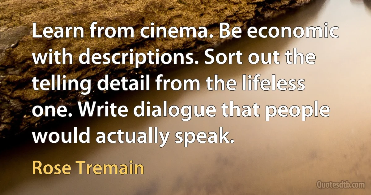 Learn from cinema. Be economic with descriptions. Sort out the telling detail from the lifeless one. Write dialogue that people would actually speak. (Rose Tremain)