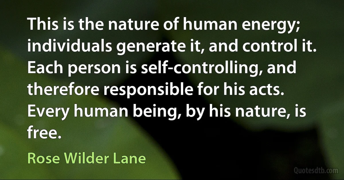 This is the nature of human energy; individuals generate it, and control it. Each person is self-controlling, and therefore responsible for his acts. Every human being, by his nature, is free. (Rose Wilder Lane)