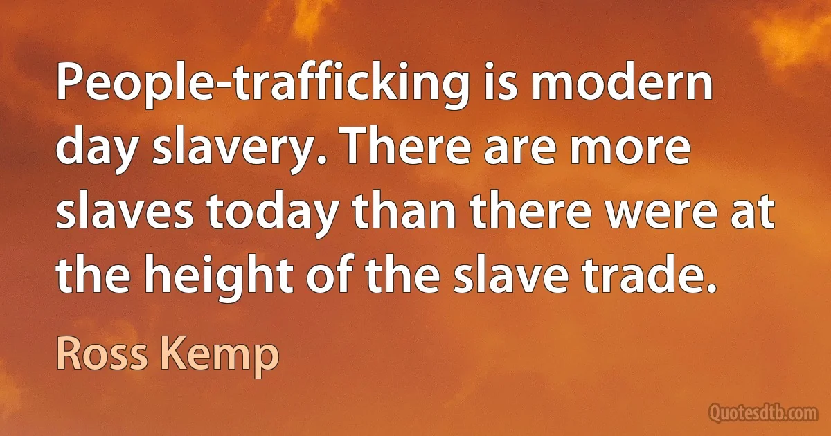 People-trafficking is modern day slavery. There are more slaves today than there were at the height of the slave trade. (Ross Kemp)