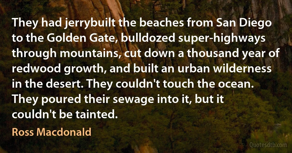 They had jerrybuilt the beaches from San Diego to the Golden Gate, bulldozed super-highways through mountains, cut down a thousand year of redwood growth, and built an urban wilderness in the desert. They couldn't touch the ocean. They poured their sewage into it, but it couldn't be tainted. (Ross Macdonald)