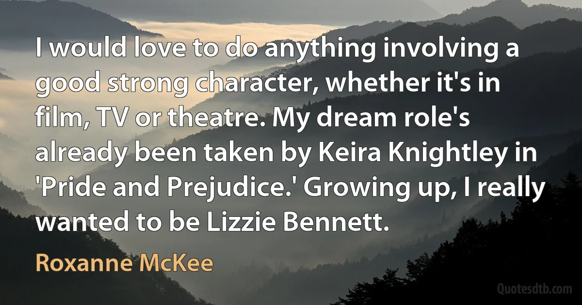 I would love to do anything involving a good strong character, whether it's in film, TV or theatre. My dream role's already been taken by Keira Knightley in 'Pride and Prejudice.' Growing up, I really wanted to be Lizzie Bennett. (Roxanne McKee)