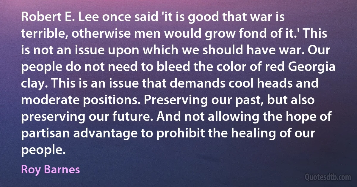 Robert E. Lee once said 'it is good that war is terrible, otherwise men would grow fond of it.' This is not an issue upon which we should have war. Our people do not need to bleed the color of red Georgia clay. This is an issue that demands cool heads and moderate positions. Preserving our past, but also preserving our future. And not allowing the hope of partisan advantage to prohibit the healing of our people. (Roy Barnes)