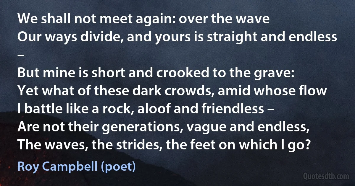 We shall not meet again: over the wave
Our ways divide, and yours is straight and endless –
But mine is short and crooked to the grave:
Yet what of these dark crowds, amid whose flow
I battle like a rock, aloof and friendless –
Are not their generations, vague and endless,
The waves, the strides, the feet on which I go? (Roy Campbell (poet))