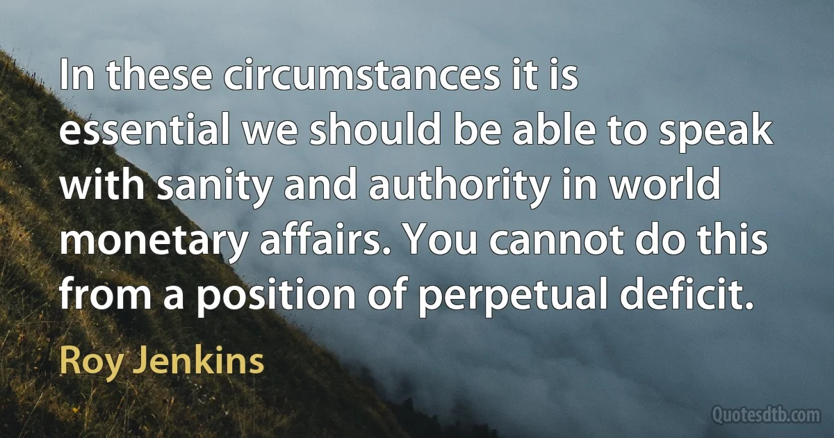 In these circumstances it is essential we should be able to speak with sanity and authority in world monetary affairs. You cannot do this from a position of perpetual deficit. (Roy Jenkins)