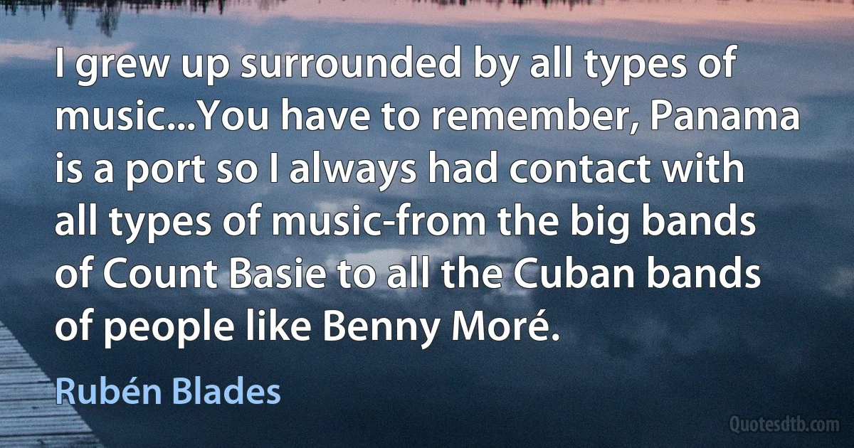 I grew up surrounded by all types of music...You have to remember, Panama is a port so I always had contact with all types of music-from the big bands of Count Basie to all the Cuban bands of people like Benny Moré. (Rubén Blades)