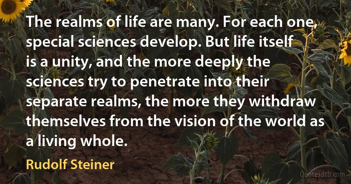 The realms of life are many. For each one, special sciences develop. But life itself is a unity, and the more deeply the sciences try to penetrate into their separate realms, the more they withdraw themselves from the vision of the world as a living whole. (Rudolf Steiner)