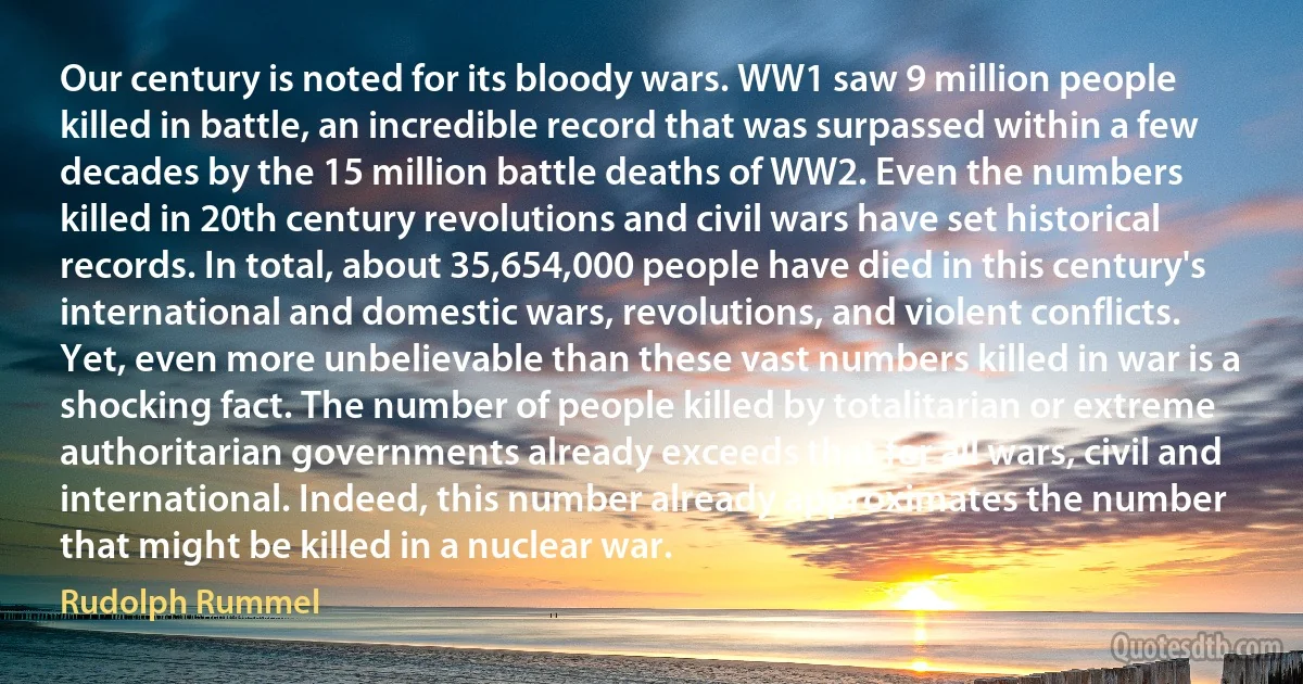 Our century is noted for its bloody wars. WW1 saw 9 million people killed in battle, an incredible record that was surpassed within a few decades by the 15 million battle deaths of WW2. Even the numbers killed in 20th century revolutions and civil wars have set historical records. In total, about 35,654,000 people have died in this century's international and domestic wars, revolutions, and violent conflicts. Yet, even more unbelievable than these vast numbers killed in war is a shocking fact. The number of people killed by totalitarian or extreme authoritarian governments already exceeds that for all wars, civil and international. Indeed, this number already approximates the number that might be killed in a nuclear war. (Rudolph Rummel)