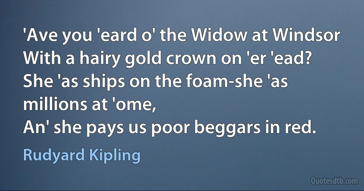 'Ave you 'eard o' the Widow at Windsor
With a hairy gold crown on 'er 'ead?
She 'as ships on the foam-she 'as millions at 'ome,
An' she pays us poor beggars in red. (Rudyard Kipling)