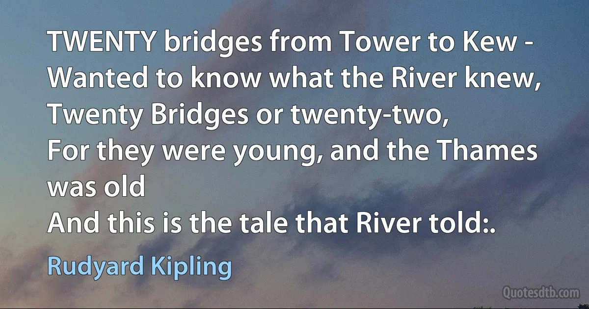 TWENTY bridges from Tower to Kew -
Wanted to know what the River knew,
Twenty Bridges or twenty-two,
For they were young, and the Thames was old
And this is the tale that River told:. (Rudyard Kipling)