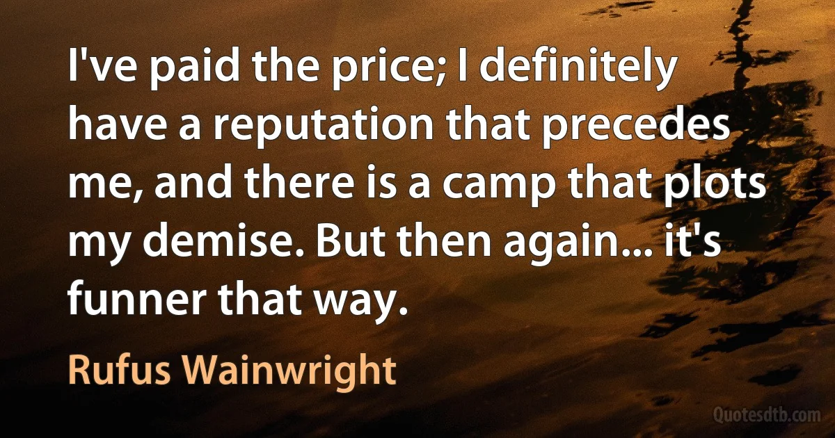 I've paid the price; I definitely have a reputation that precedes me, and there is a camp that plots my demise. But then again... it's funner that way. (Rufus Wainwright)