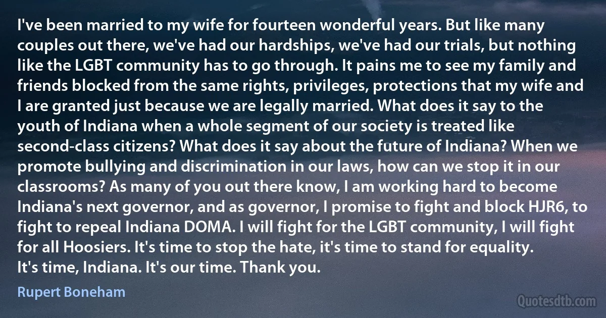 I've been married to my wife for fourteen wonderful years. But like many couples out there, we've had our hardships, we've had our trials, but nothing like the LGBT community has to go through. It pains me to see my family and friends blocked from the same rights, privileges, protections that my wife and I are granted just because we are legally married. What does it say to the youth of Indiana when a whole segment of our society is treated like second-class citizens? What does it say about the future of Indiana? When we promote bullying and discrimination in our laws, how can we stop it in our classrooms? As many of you out there know, I am working hard to become Indiana's next governor, and as governor, I promise to fight and block HJR6, to fight to repeal Indiana DOMA. I will fight for the LGBT community, I will fight for all Hoosiers. It's time to stop the hate, it's time to stand for equality. It's time, Indiana. It's our time. Thank you. (Rupert Boneham)