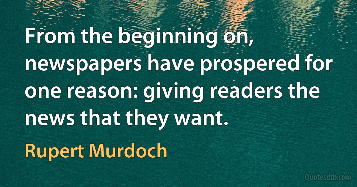 From the beginning on, newspapers have prospered for one reason: giving readers the news that they want. (Rupert Murdoch)