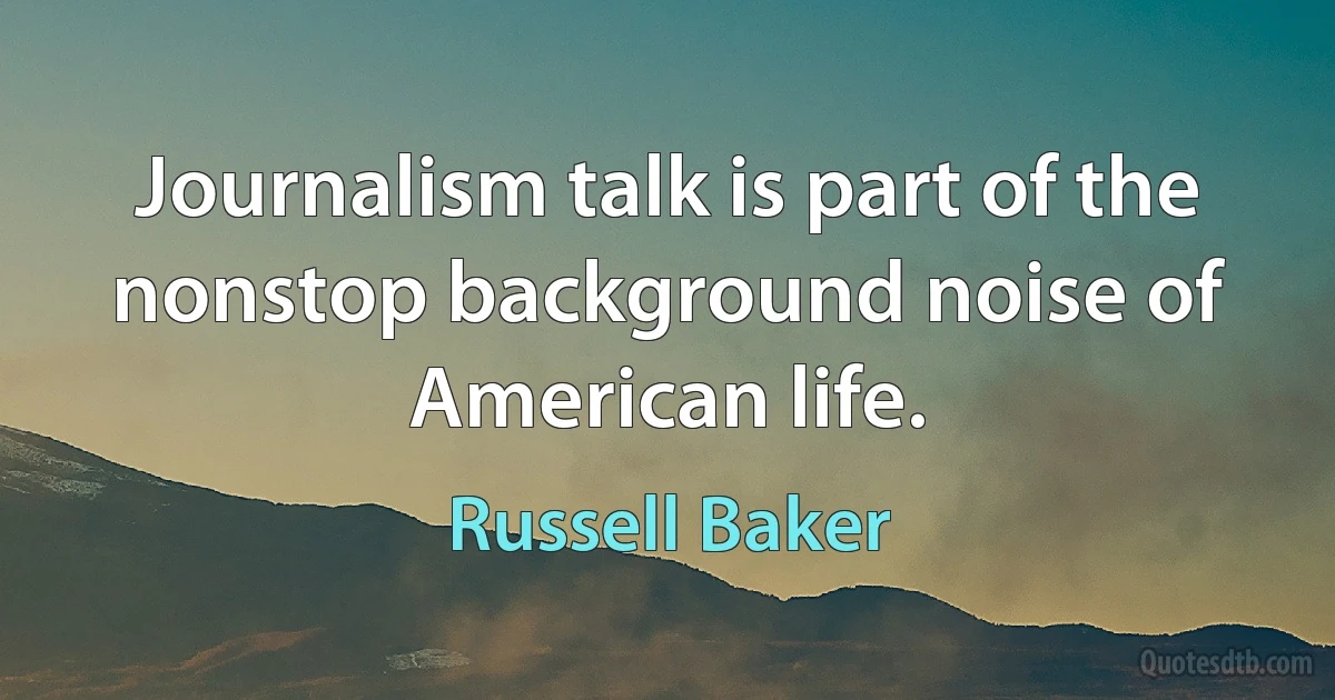 Journalism talk is part of the nonstop background noise of American life. (Russell Baker)