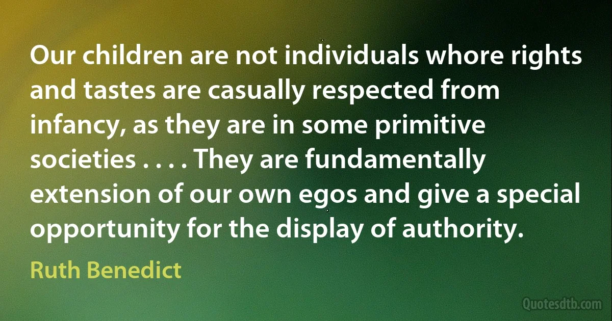 Our children are not individuals whore rights and tastes are casually respected from infancy, as they are in some primitive societies . . . . They are fundamentally extension of our own egos and give a special opportunity for the display of authority. (Ruth Benedict)