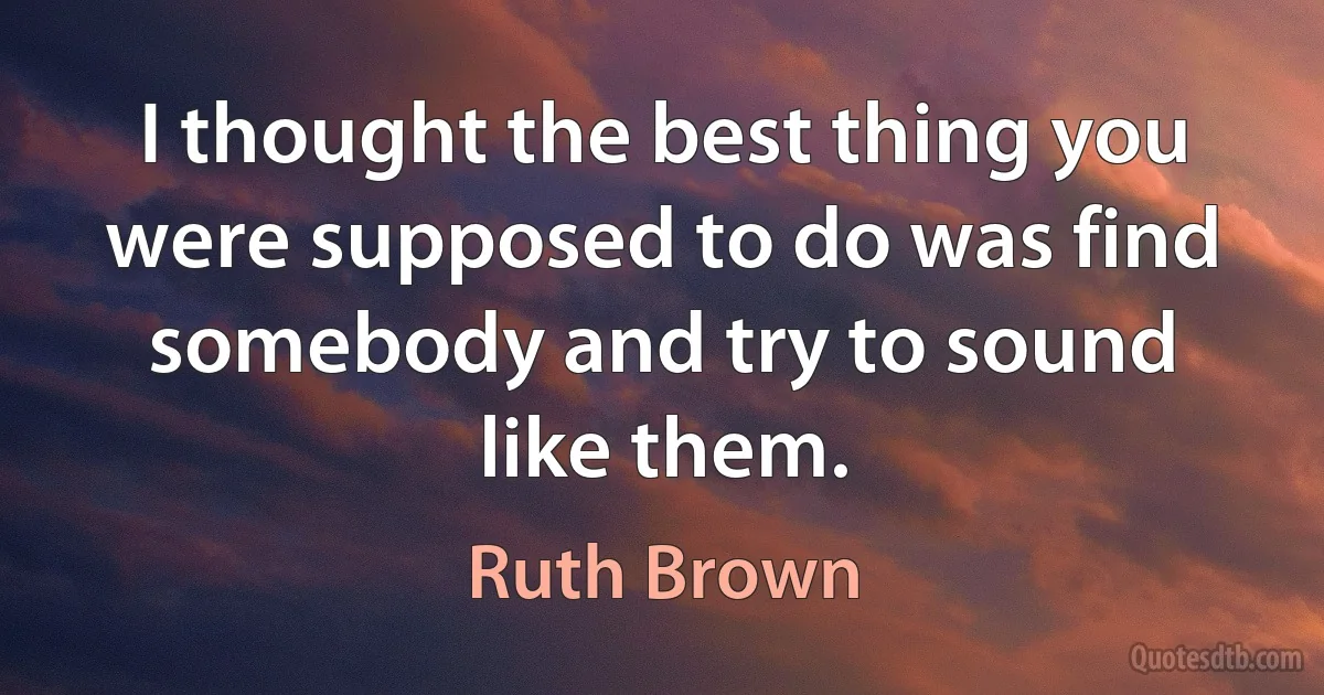 I thought the best thing you were supposed to do was find somebody and try to sound like them. (Ruth Brown)