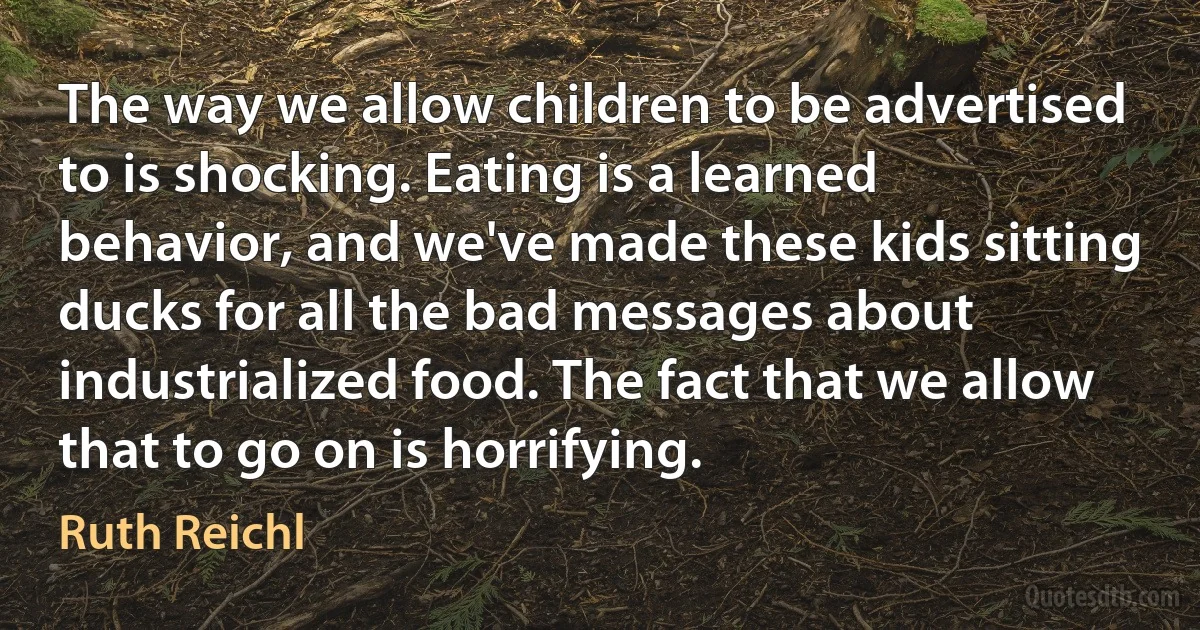 The way we allow children to be advertised to is shocking. Eating is a learned behavior, and we've made these kids sitting ducks for all the bad messages about industrialized food. The fact that we allow that to go on is horrifying. (Ruth Reichl)