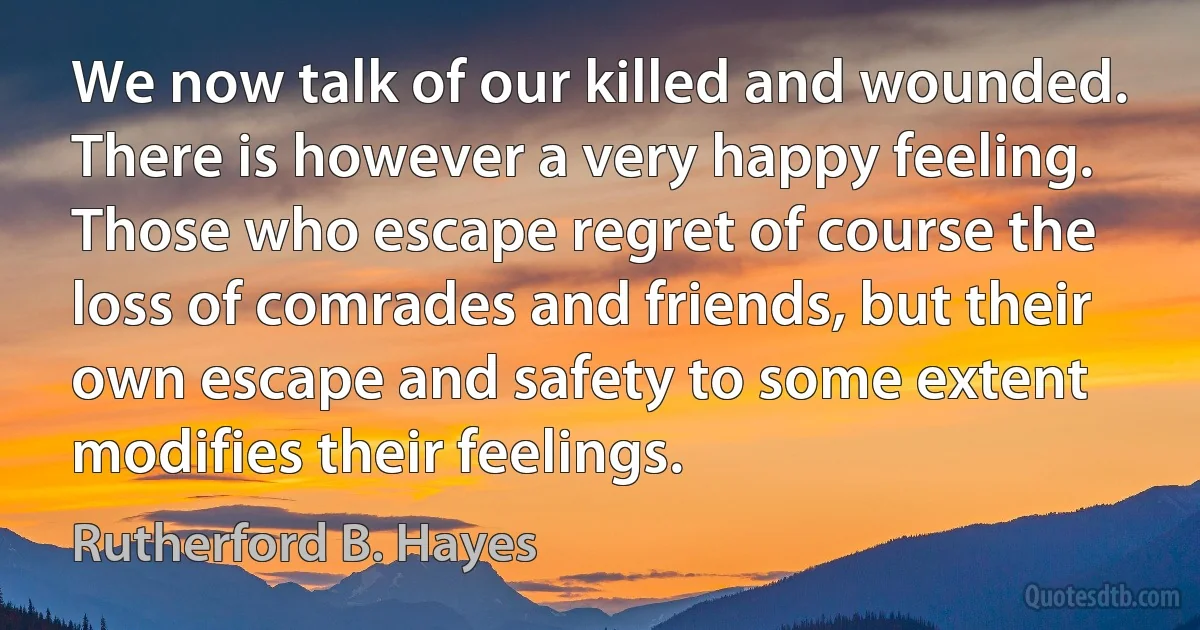 We now talk of our killed and wounded. There is however a very happy feeling. Those who escape regret of course the loss of comrades and friends, but their own escape and safety to some extent modifies their feelings. (Rutherford B. Hayes)