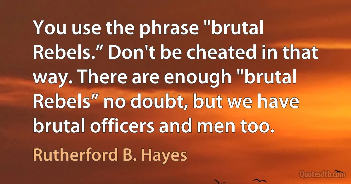 You use the phrase "brutal Rebels.” Don't be cheated in that way. There are enough "brutal Rebels” no doubt, but we have brutal officers and men too. (Rutherford B. Hayes)