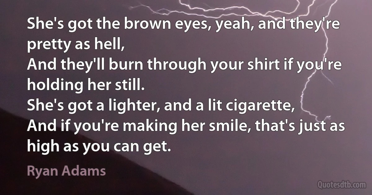 She's got the brown eyes, yeah, and they're pretty as hell,
And they'll burn through your shirt if you're holding her still.
She's got a lighter, and a lit cigarette,
And if you're making her smile, that's just as high as you can get. (Ryan Adams)