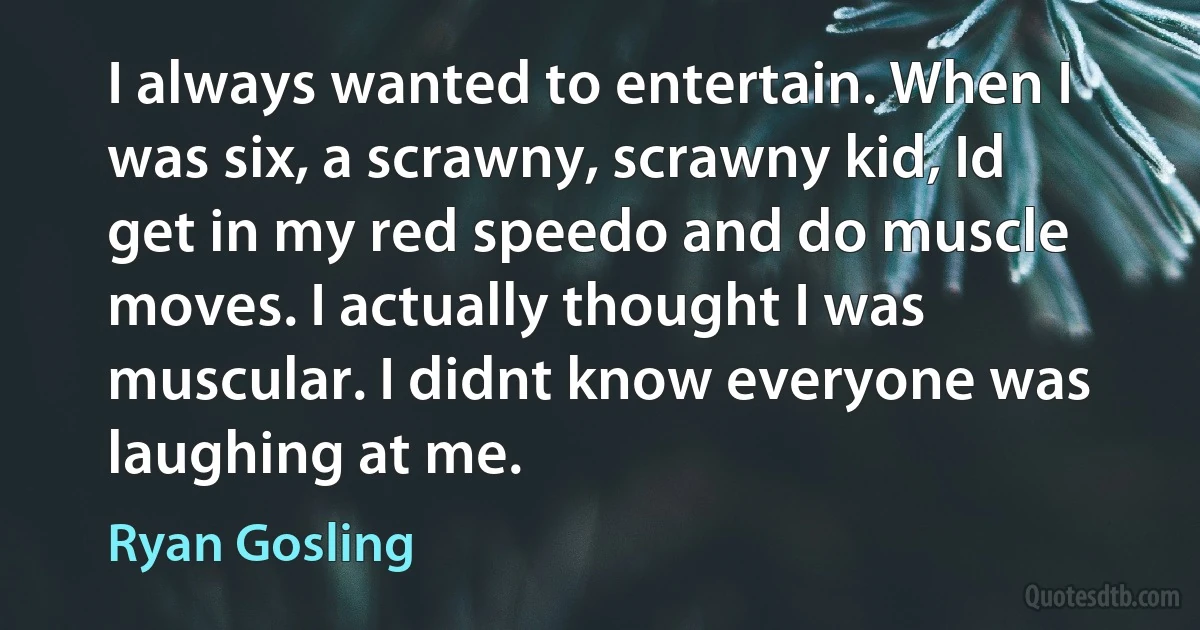 I always wanted to entertain. When I was six, a scrawny, scrawny kid, Id get in my red speedo and do muscle moves. I actually thought I was muscular. I didnt know everyone was laughing at me. (Ryan Gosling)