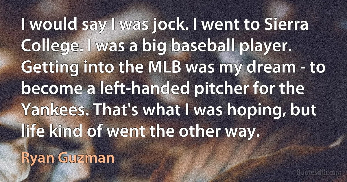 I would say I was jock. I went to Sierra College. I was a big baseball player. Getting into the MLB was my dream - to become a left-handed pitcher for the Yankees. That's what I was hoping, but life kind of went the other way. (Ryan Guzman)